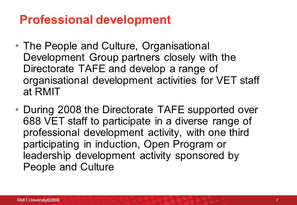 RMIT University© Professional development The People and Culture, Organisational Development Group partners closely with the Directorate TAFE and develop a range of organisational development activities for VET staff at RMIT During 2008 the Directorate TAFE supported over 688 VET staff to participate in a diverse range of professional development activity, with one third participating in induction, Open Program or leadership development activity sponsored by People and Culture