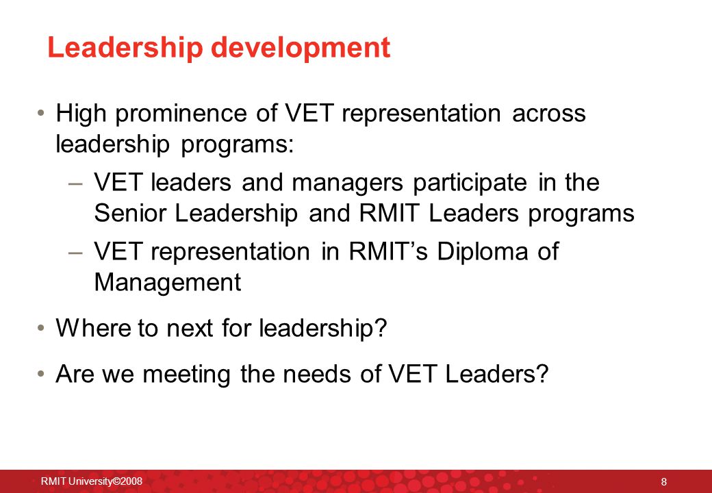 RMIT University© Leadership development High prominence of VET representation across leadership programs: –VET leaders and managers participate in the Senior Leadership and RMIT Leaders programs –VET representation in RMIT’s Diploma of Management Where to next for leadership.