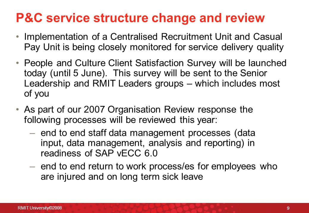RMIT University© P&C service structure change and review Implementation of a Centralised Recruitment Unit and Casual Pay Unit is being closely monitored for service delivery quality People and Culture Client Satisfaction Survey will be launched today (until 5 June).