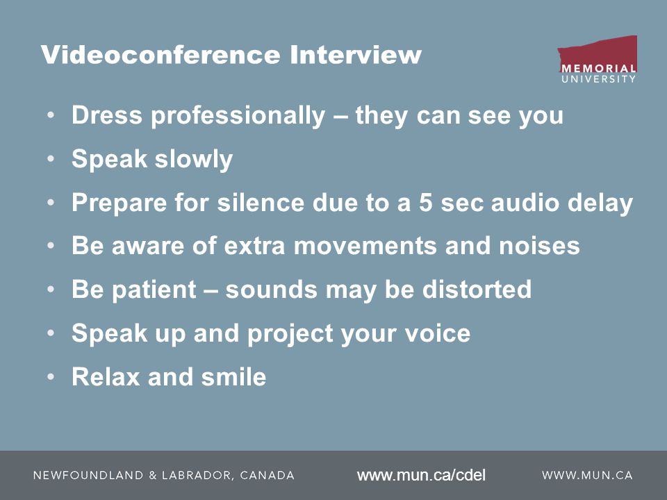 Videoconference Interview Dress professionally – they can see you Speak slowly Prepare for silence due to a 5 sec audio delay Be aware of extra movements and noises Be patient – sounds may be distorted Speak up and project your voice Relax and smile