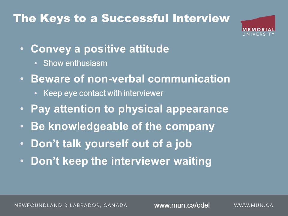 The Keys to a Successful Interview Convey a positive attitude Show enthusiasm Beware of non-verbal communication Keep eye contact with interviewer Pay attention to physical appearance Be knowledgeable of the company Don’t talk yourself out of a job Don’t keep the interviewer waiting
