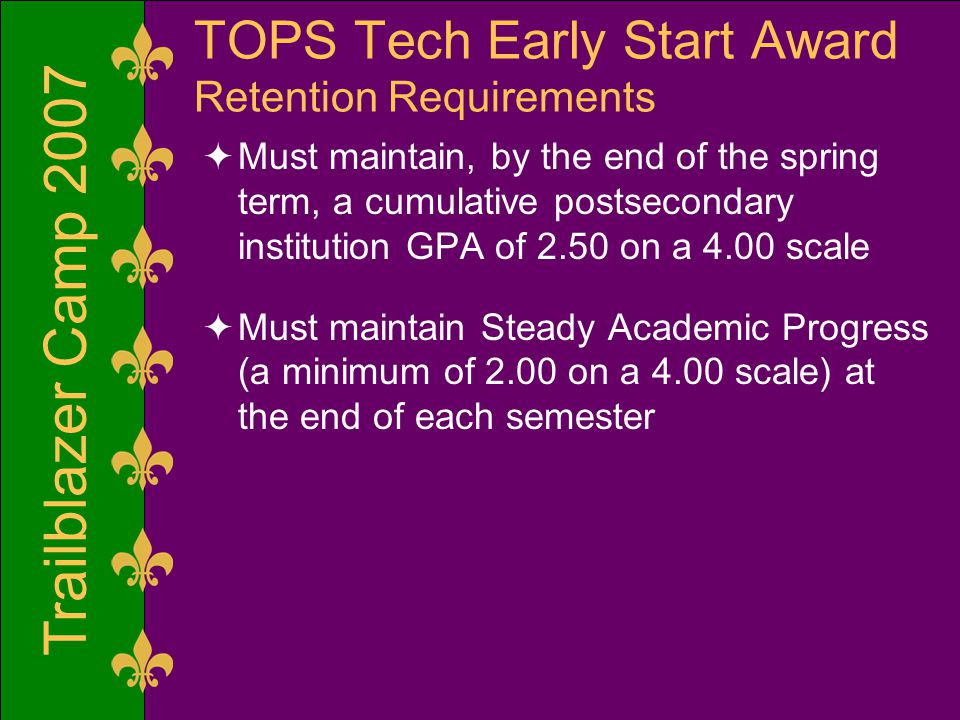 Trailblazer Camp 2007 TOPS Tech Early Start Award Retention Requirements  Must maintain, by the end of the spring term, a cumulative postsecondary institution GPA of 2.50 on a 4.00 scale  Must maintain Steady Academic Progress (a minimum of 2.00 on a 4.00 scale) at the end of each semester