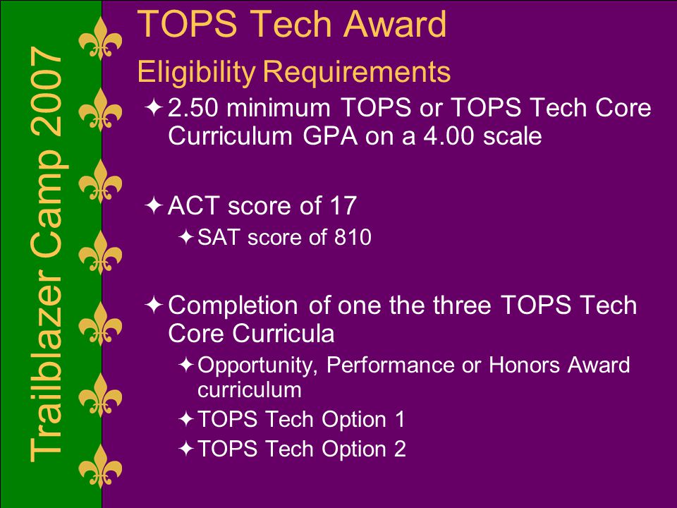 Trailblazer Camp 2007 TOPS Tech Award Eligibility Requirements  2.50 minimum TOPS or TOPS Tech Core Curriculum GPA on a 4.00 scale  ACT score of 17  SAT score of 810  Completion of one the three TOPS Tech Core Curricula  Opportunity, Performance or Honors Award curriculum  TOPS Tech Option 1  TOPS Tech Option 2