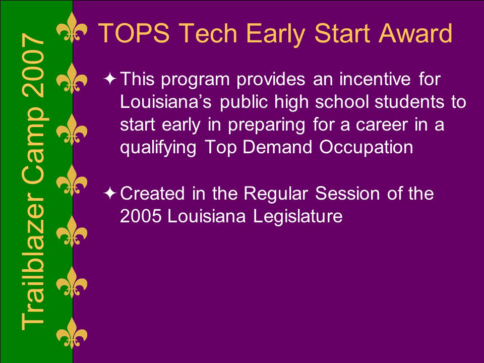 Trailblazer Camp 2007 TOPS Tech Early Start Award  This program provides an incentive for Louisiana’s public high school students to start early in preparing for a career in a qualifying Top Demand Occupation  Created in the Regular Session of the 2005 Louisiana Legislature