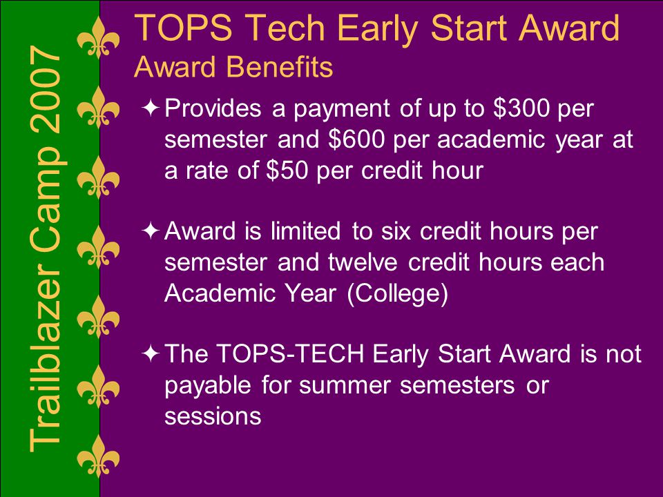 Trailblazer Camp 2007 TOPS Tech Early Start Award Award Benefits  Provides a payment of up to $300 per semester and $600 per academic year at a rate of $50 per credit hour  Award is limited to six credit hours per semester and twelve credit hours each Academic Year (College)  The TOPS-TECH Early Start Award is not payable for summer semesters or sessions