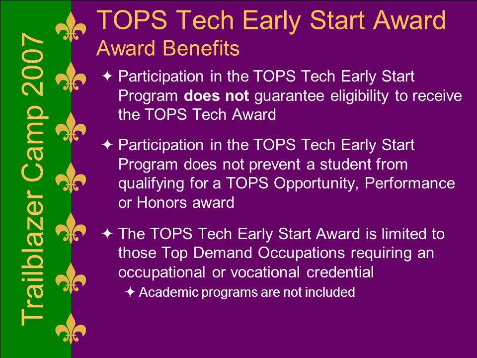 Trailblazer Camp 2007 TOPS Tech Early Start Award Award Benefits  Participation in the TOPS Tech Early Start Program does not guarantee eligibility to receive the TOPS Tech Award  Participation in the TOPS Tech Early Start Program does not prevent a student from qualifying for a TOPS Opportunity, Performance or Honors award  The TOPS Tech Early Start Award is limited to those Top Demand Occupations requiring an occupational or vocational credential  Academic programs are not included