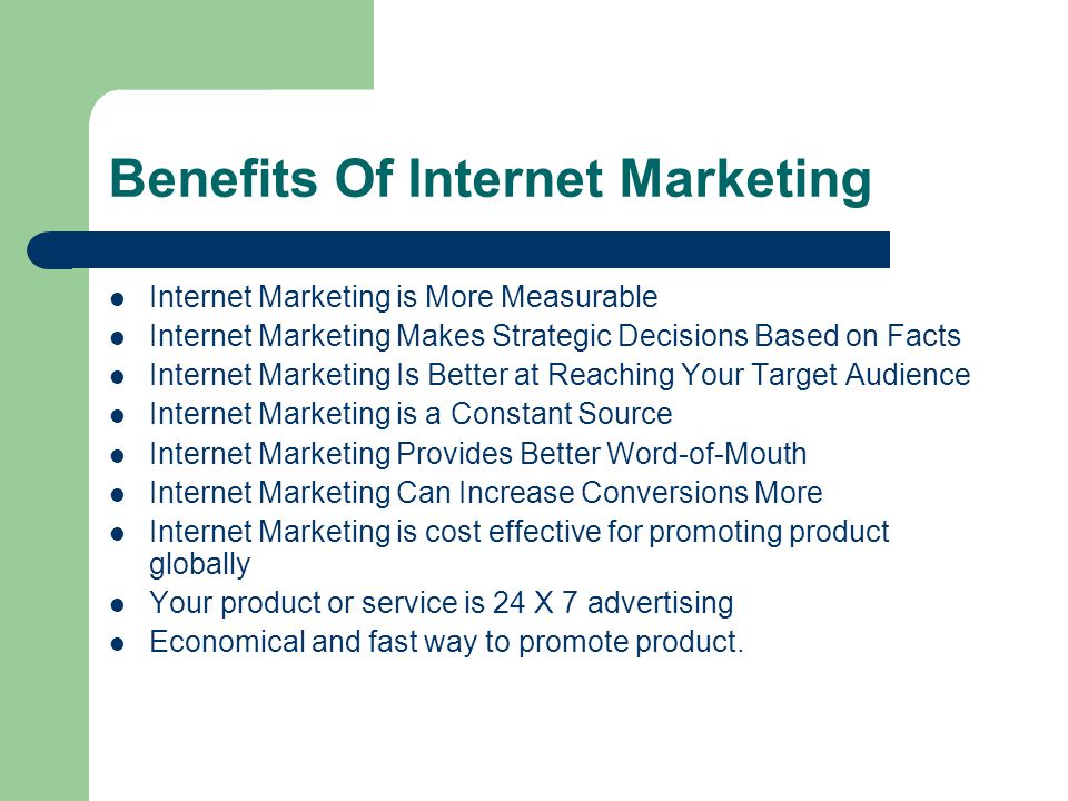 Benefits Of Internet Marketing Internet Marketing is More Measurable Internet Marketing Makes Strategic Decisions Based on Facts Internet Marketing Is Better at Reaching Your Target Audience Internet Marketing is a Constant Source Internet Marketing Provides Better Word-of-Mouth Internet Marketing Can Increase Conversions More Internet Marketing is cost effective for promoting product globally Your product or service is 24 X 7 advertising Economical and fast way to promote product.