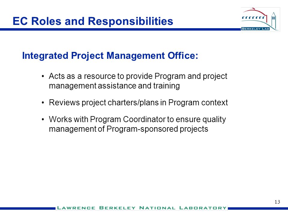 12 EC Roles and Responsibilities Executive Program Manager Responsible for maintaining Program/Project methodology Information manager for Program and all Program-sponsored projects Ensures quality and consistency of management of Program- sponsored projects Assists project directors with administration of projects (budget, scope, schedules) Program Coordinator: