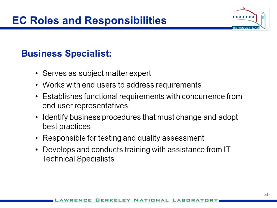 19 EC Roles and Responsibilities Represents constituents and serves as communication conduit Participates in requirements definition Reviews requirements for clarity Participates in training, testing and acceptance Member of the deployment team End User: EC Roles and Responsibilities