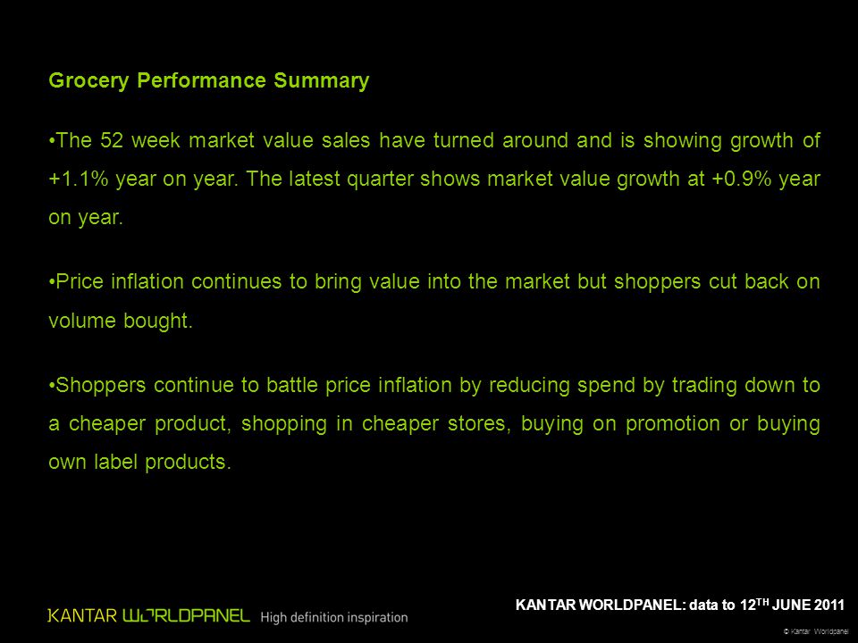 © Kantar Worldpanel KANTAR WORLDPANEL: data to 12 TH JUNE 2011 Grocery Performance Summary The 52 week market value sales have turned around and is showing growth of +1.1% year on year.