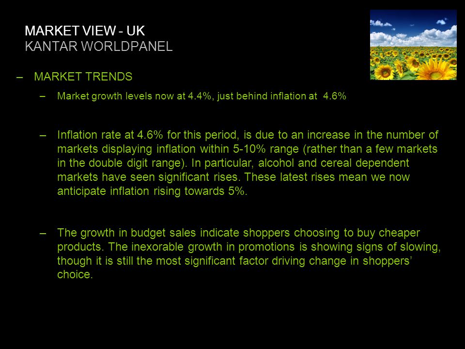 MARKET VIEW - UK KANTAR WORLDPANEL –MARKET TRENDS –Market growth levels now at 4.4%, just behind inflation at 4.6% –Inflation rate at 4.6% for this period, is due to an increase in the number of markets displaying inflation within 5-10% range (rather than a few markets in the double digit range).