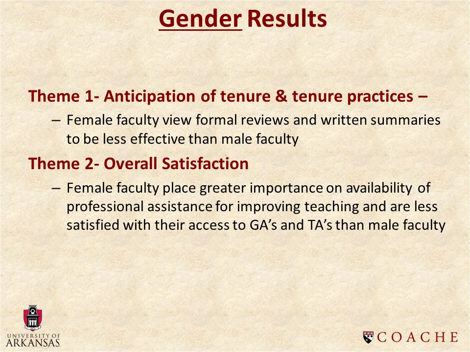 Theme 1- Anticipation of tenure & tenure practices – – Female faculty view formal reviews and written summaries to be less effective than male faculty Theme 2- Overall Satisfaction – Female faculty place greater importance on availability of professional assistance for improving teaching and are less satisfied with their access to GA’s and TA’s than male faculty Gender Results