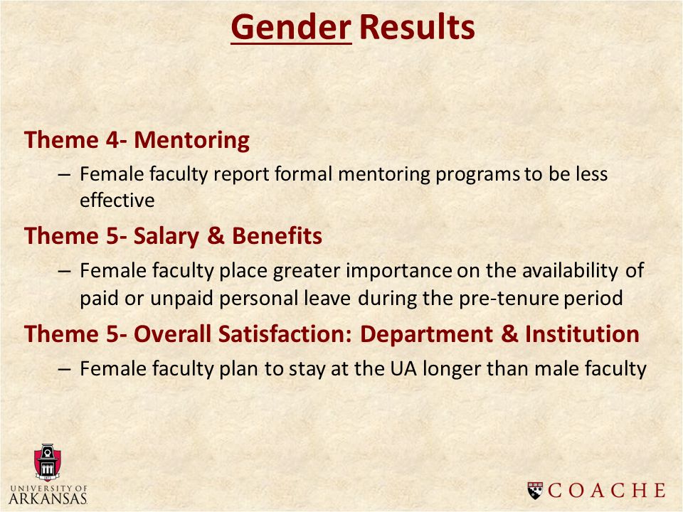Gender Results Theme 4- Mentoring – Female faculty report formal mentoring programs to be less effective Theme 5- Salary & Benefits – Female faculty place greater importance on the availability of paid or unpaid personal leave during the pre-tenure period Theme 5- Overall Satisfaction: Department & Institution – Female faculty plan to stay at the UA longer than male faculty