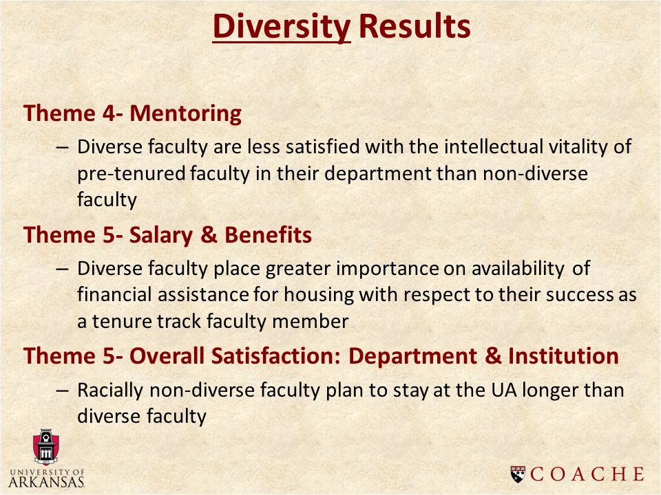 Diversity Results Theme 4- Mentoring – Diverse faculty are less satisfied with the intellectual vitality of pre-tenured faculty in their department than non-diverse faculty Theme 5- Salary & Benefits – Diverse faculty place greater importance on availability of financial assistance for housing with respect to their success as a tenure track faculty member Theme 5- Overall Satisfaction: Department & Institution – Racially non-diverse faculty plan to stay at the UA longer than diverse faculty