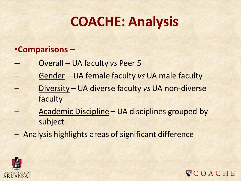 Comparisons – – Overall – UA faculty vs Peer 5 – Gender – UA female faculty vs UA male faculty – Diversity – UA diverse faculty vs UA non-diverse faculty – Academic Discipline – UA disciplines grouped by subject – Analysis highlights areas of significant difference COACHE: Analysis