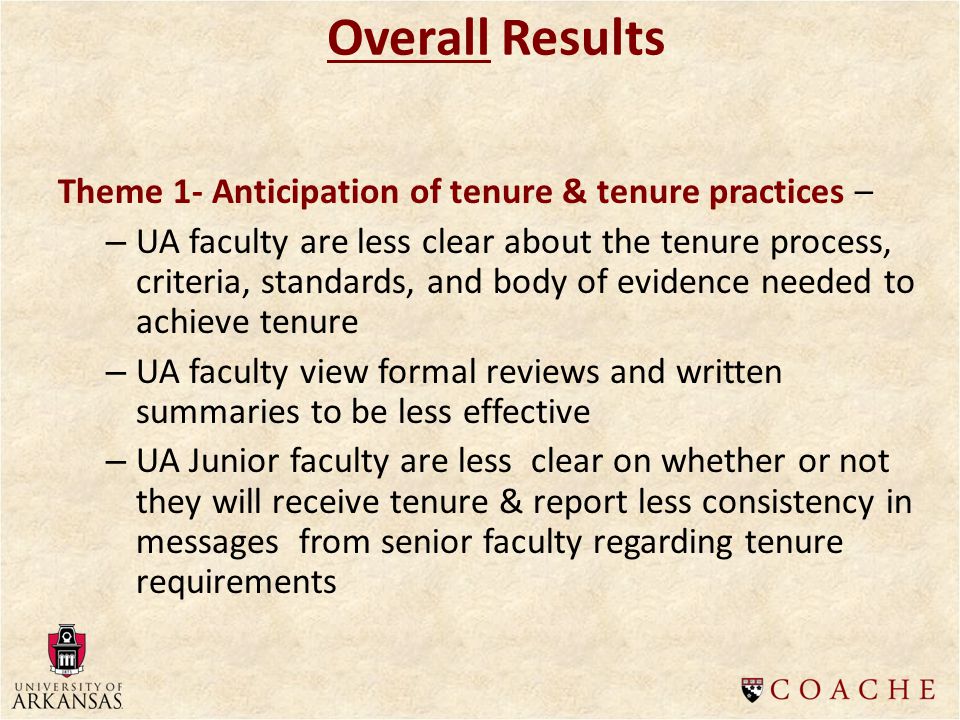 Theme 1- Anticipation of tenure & tenure practices – – UA faculty are less clear about the tenure process, criteria, standards, and body of evidence needed to achieve tenure – UA faculty view formal reviews and written summaries to be less effective – UA Junior faculty are less clear on whether or not they will receive tenure & report less consistency in messages from senior faculty regarding tenure requirements Overall Results