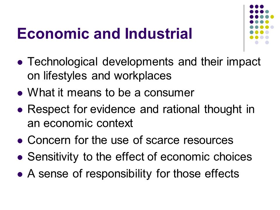 Economic and Industrial Technological developments and their impact on lifestyles and workplaces What it means to be a consumer Respect for evidence and rational thought in an economic context Concern for the use of scarce resources Sensitivity to the effect of economic choices A sense of responsibility for those effects