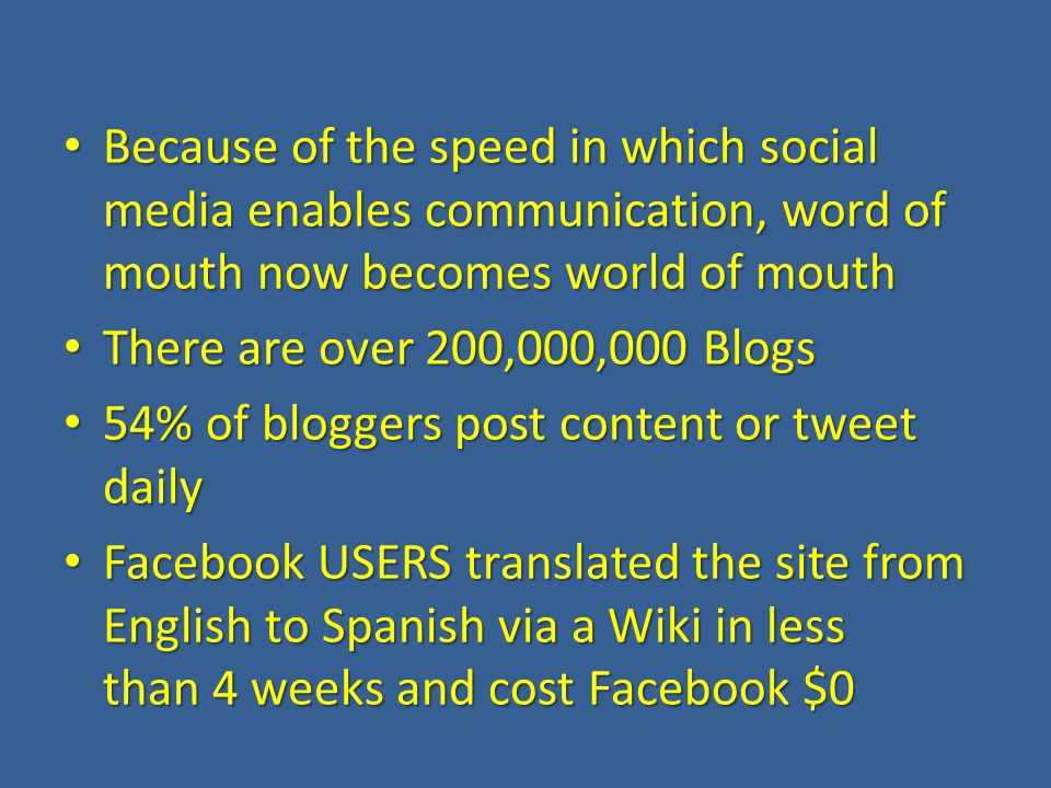 Because of the speed in which social media enables communication, word of mouth now becomes world of mouth Because of the speed in which social media enables communication, word of mouth now becomes world of mouth There are over 200,000,000 Blogs There are over 200,000,000 Blogs 54% of bloggers post content or tweet daily 54% of bloggers post content or tweet daily Facebook USERS translated the site from English to Spanish via a Wiki in less than 4 weeks and cost Facebook $0 Facebook USERS translated the site from English to Spanish via a Wiki in less than 4 weeks and cost Facebook $0