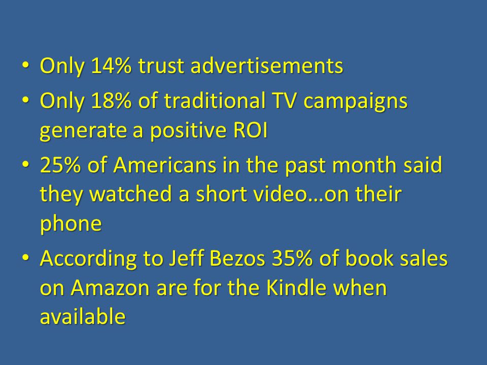 Only 14% trust advertisements Only 14% trust advertisements Only 18% of traditional TV campaigns generate a positive ROI Only 18% of traditional TV campaigns generate a positive ROI 25% of Americans in the past month said they watched a short video…on their phone 25% of Americans in the past month said they watched a short video…on their phone According to Jeff Bezos 35% of book sales on Amazon are for the Kindle when available According to Jeff Bezos 35% of book sales on Amazon are for the Kindle when available