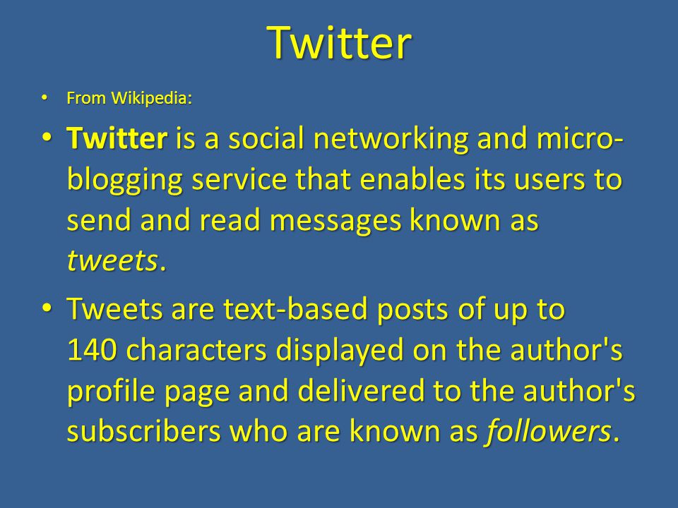 Twitter From Wikipedia: From Wikipedia: Twitter is a social networking and micro- blogging service that enables its users to send and read messages known as tweets.