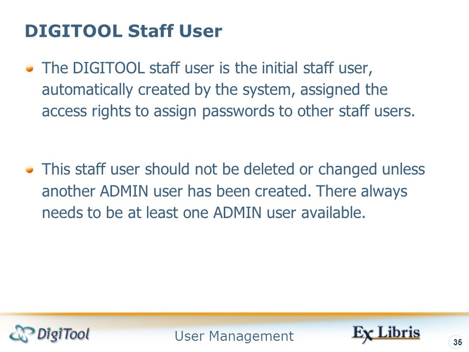 User Management 35 DIGITOOL Staff User The DIGITOOL staff user is the initial staff user, automatically created by the system, assigned the access rights to assign passwords to other staff users.