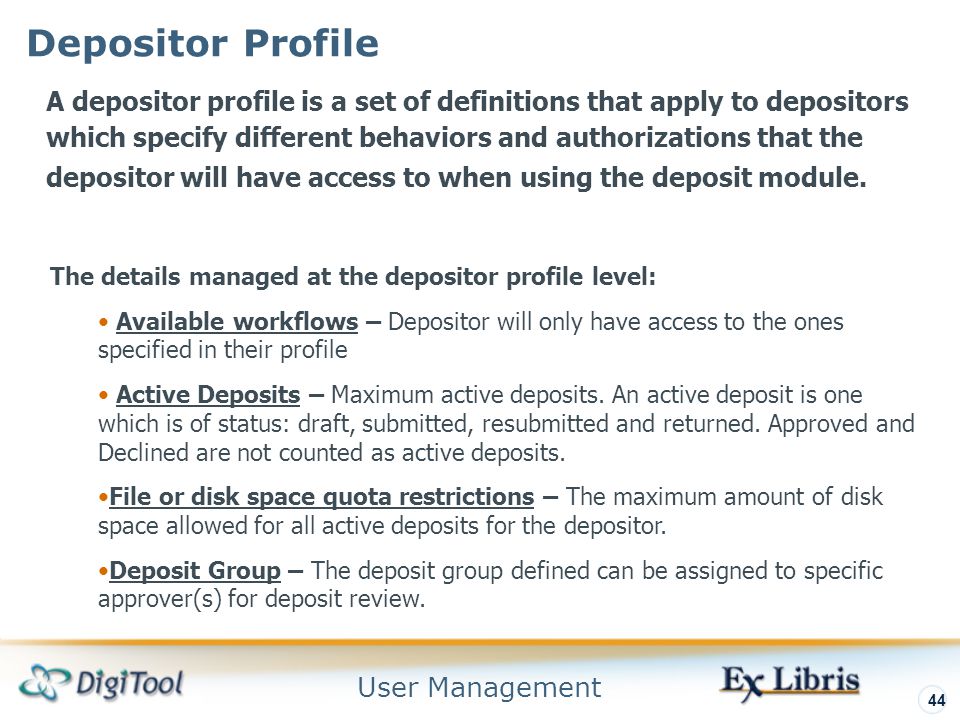 User Management 44 Depositor Profile A depositor profile is a set of definitions that apply to depositors which specify different behaviors and authorizations that the depositor will have access to when using the deposit module.