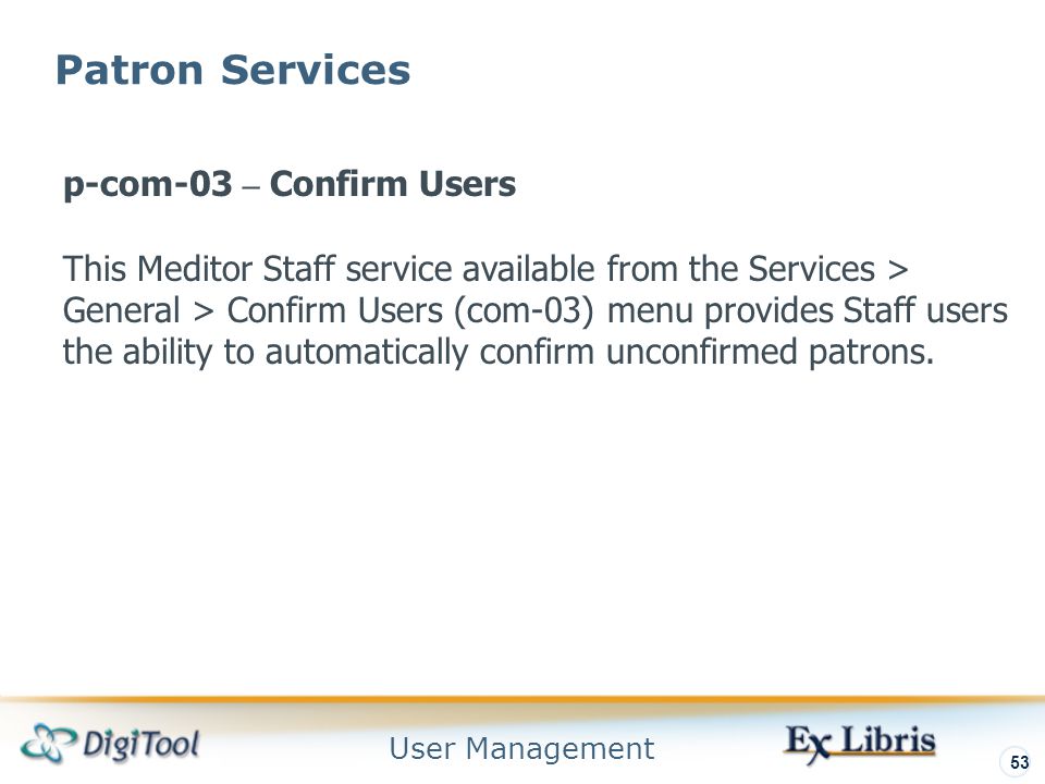User Management 53 Patron Services p-com-03 – Confirm Users This Meditor Staff service available from the Services > General > Confirm Users (com-03) menu provides Staff users the ability to automatically confirm unconfirmed patrons.