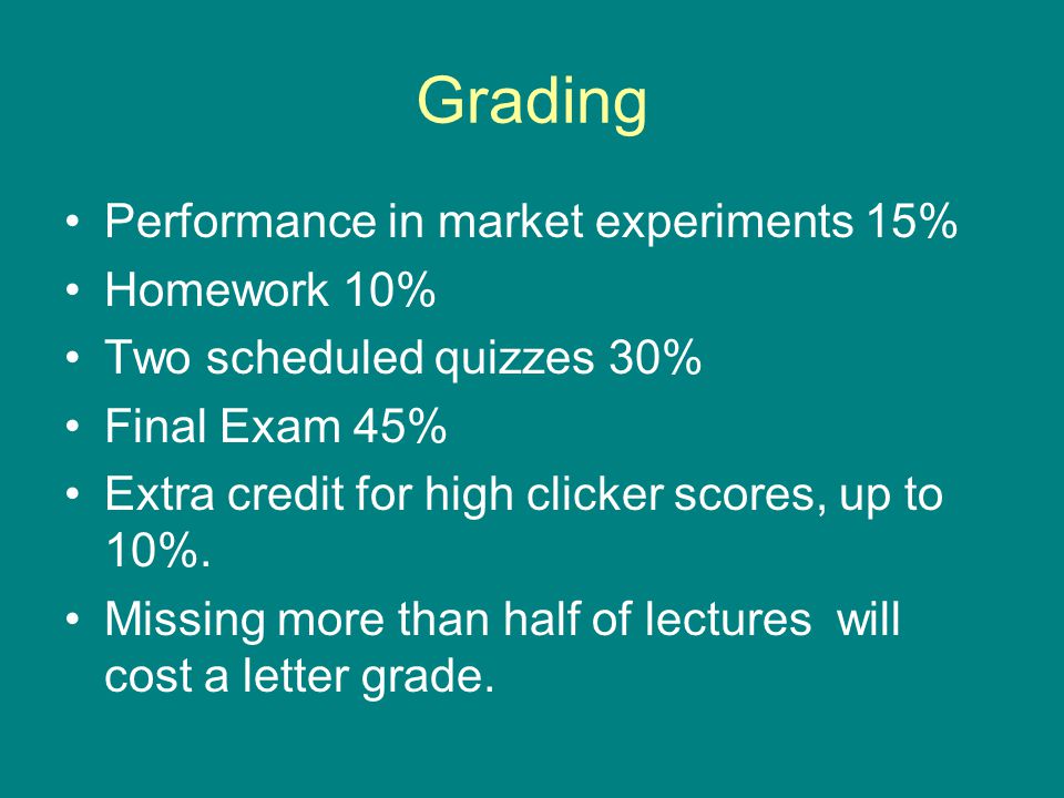 Grading Performance in market experiments 15% Homework 10% Two scheduled quizzes 30% Final Exam 45% Extra credit for high clicker scores, up to 10%.