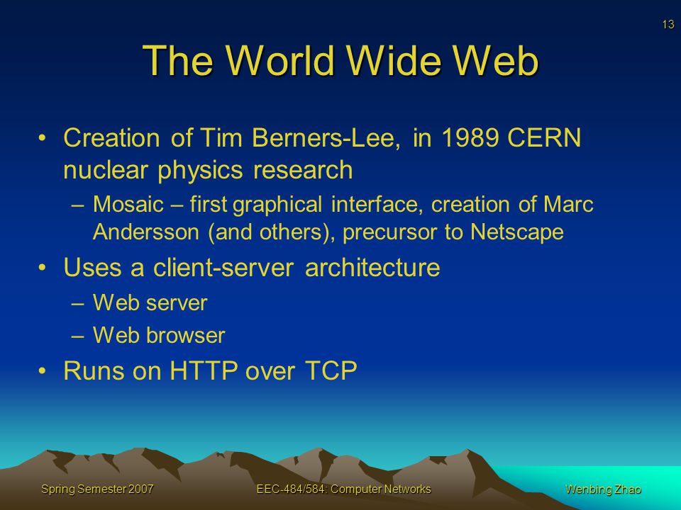 13 Spring Semester 2007EEC-484/584: Computer NetworksWenbing Zhao The World Wide Web Creation of Tim Berners-Lee, in 1989 CERN nuclear physics research –Mosaic – first graphical interface, creation of Marc Andersson (and others), precursor to Netscape Uses a client-server architecture –Web server –Web browser Runs on HTTP over TCP