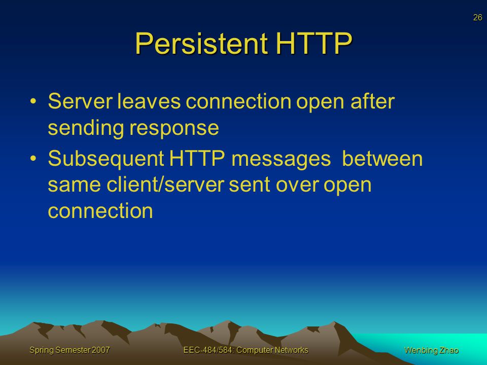 26 Spring Semester 2007EEC-484/584: Computer NetworksWenbing Zhao Persistent HTTP Server leaves connection open after sending response Subsequent HTTP messages between same client/server sent over open connection