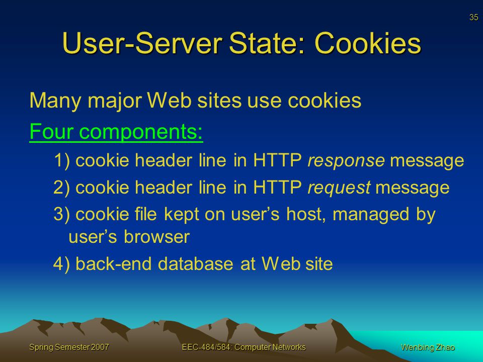 35 Spring Semester 2007EEC-484/584: Computer NetworksWenbing Zhao User-Server State: Cookies Many major Web sites use cookies Four components: 1) cookie header line in HTTP response message 2) cookie header line in HTTP request message 3) cookie file kept on user’s host, managed by user’s browser 4) back-end database at Web site