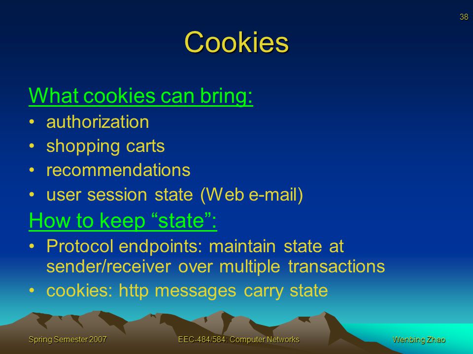 38 Spring Semester 2007EEC-484/584: Computer NetworksWenbing Zhao Cookies What cookies can bring: authorization shopping carts recommendations user session state (Web  ) How to keep state : Protocol endpoints: maintain state at sender/receiver over multiple transactions cookies: http messages carry state