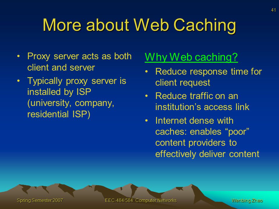 41 Spring Semester 2007EEC-484/584: Computer NetworksWenbing Zhao More about Web Caching Proxy server acts as both client and server Typically proxy server is installed by ISP (university, company, residential ISP) Why Web caching.