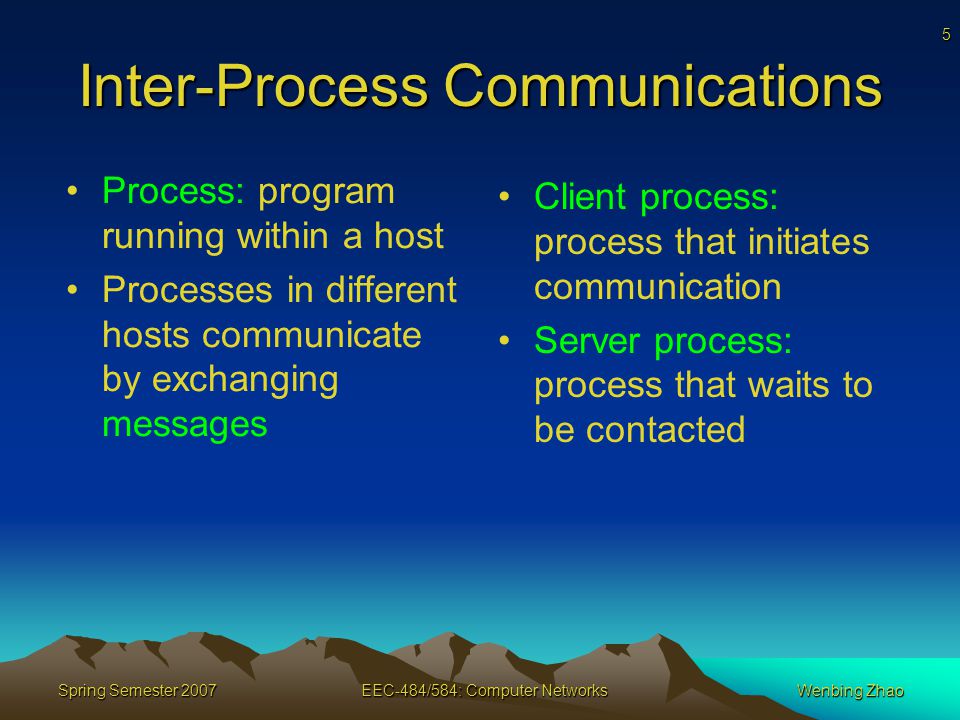 5 Spring Semester 2007EEC-484/584: Computer NetworksWenbing Zhao Inter-Process Communications Process: program running within a host Processes in different hosts communicate by exchanging messages Client process: process that initiates communication Server process: process that waits to be contacted