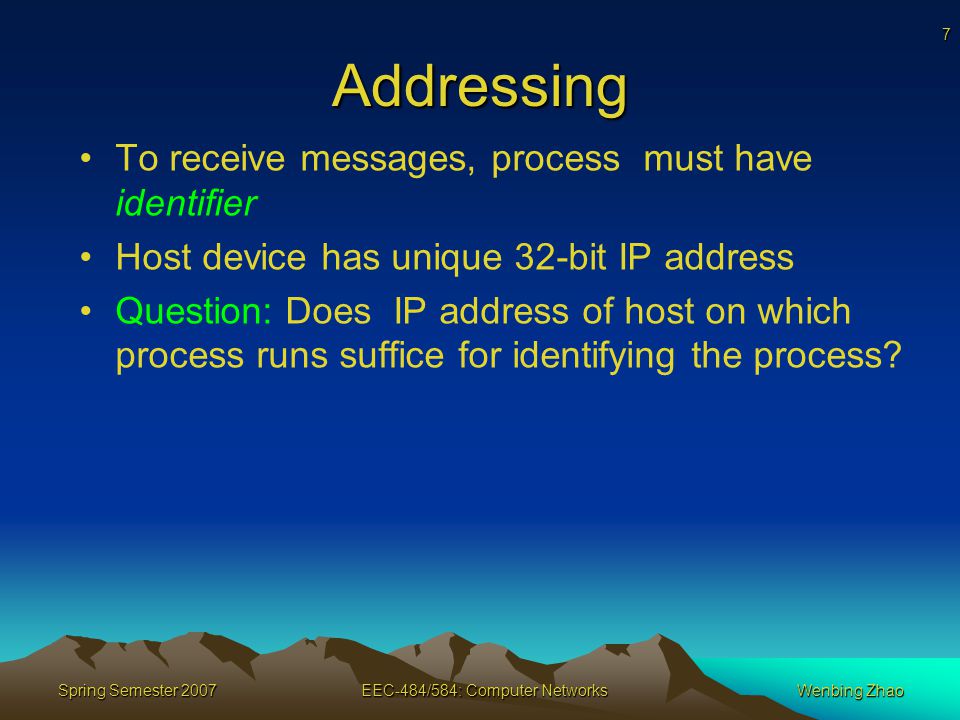7 Spring Semester 2007EEC-484/584: Computer NetworksWenbing Zhao Addressing To receive messages, process must have identifier Host device has unique 32-bit IP address Question: Does IP address of host on which process runs suffice for identifying the process