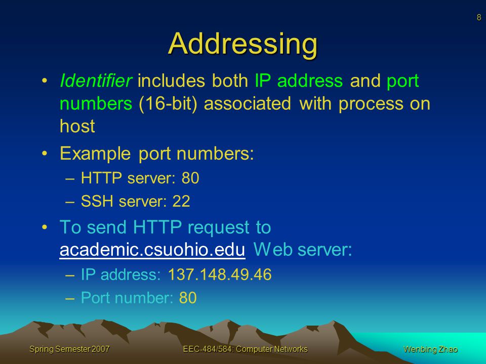 8 Spring Semester 2007EEC-484/584: Computer NetworksWenbing Zhao Addressing Identifier includes both IP address and port numbers (16-bit) associated with process on host Example port numbers: –HTTP server: 80 –SSH server: 22 To send HTTP request to academic.csuohio.edu Web server: –IP address: –Port number: 80