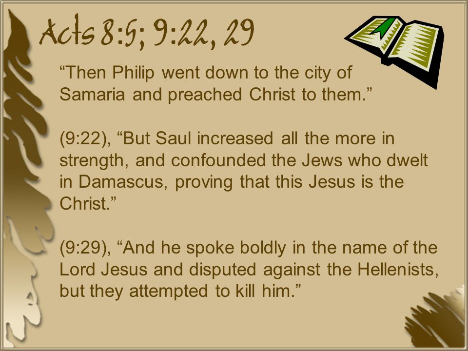 Acts 8:5; 9:22, 29 Then Philip went down to the city of Samaria and preached Christ to them. (9:22), But Saul increased all the more in strength, and confounded the Jews who dwelt in Damascus, proving that this Jesus is the Christ. (9:29), And he spoke boldly in the name of the Lord Jesus and disputed against the Hellenists, but they attempted to kill him.