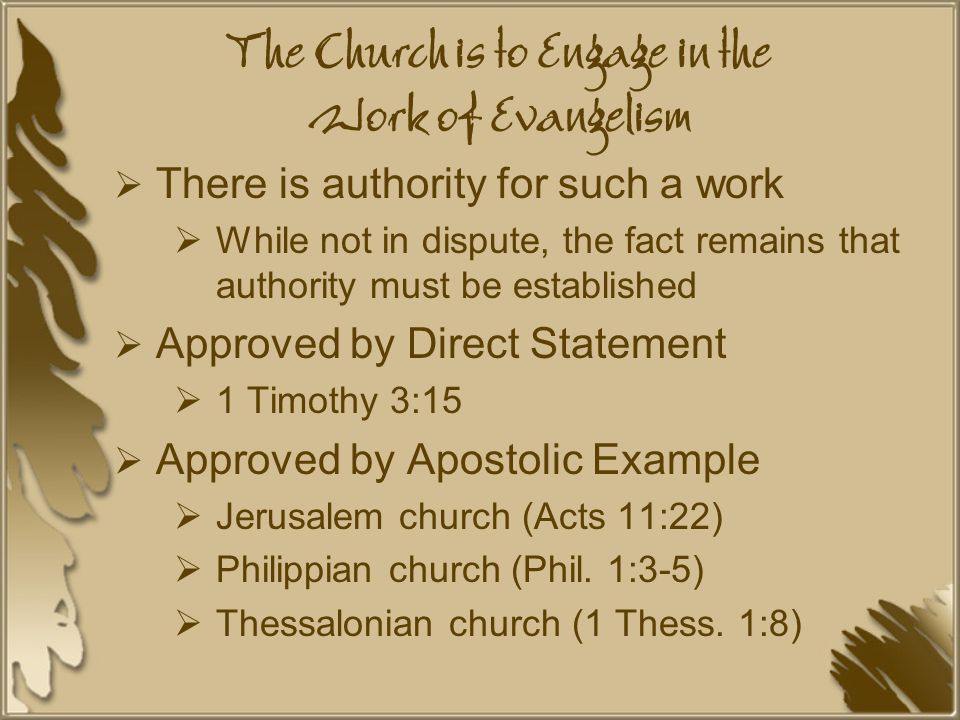 The Church is to Engage in the Work of Evangelism  There is authority for such a work  While not in dispute, the fact remains that authority must be established  Approved by Direct Statement  1 Timothy 3:15  Approved by Apostolic Example  Jerusalem church (Acts 11:22)  Philippian church (Phil.