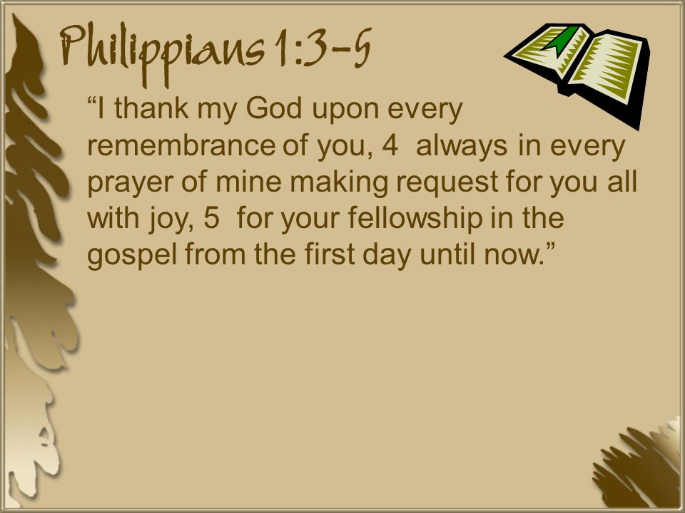 Philippians 1:3-5 I thank my God upon every remembrance of you, 4 always in every prayer of mine making request for you all with joy, 5 for your fellowship in the gospel from the first day until now.