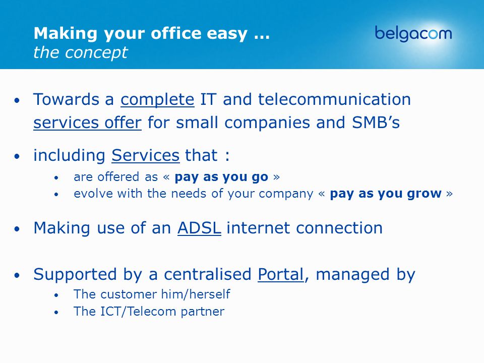 Towards a complete IT and telecommunication services offer for small companies and SMB’s including Services that : are offered as « pay as you go » evolve with the needs of your company « pay as you grow » Making use of an ADSL internet connection Supported by a centralised Portal, managed by The customer him/herself The ICT/Telecom partner Making your office easy … the concept