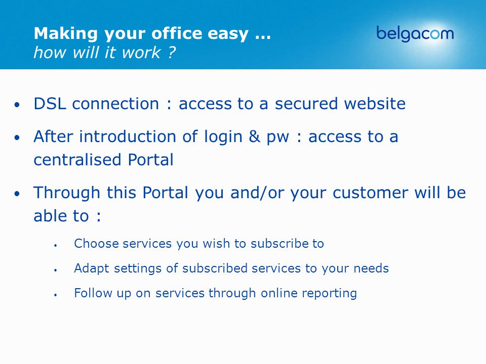 DSL connection : access to a secured website After introduction of login & pw : access to a centralised Portal Through this Portal you and/or your customer will be able to : Choose services you wish to subscribe to Adapt settings of subscribed services to your needs Follow up on services through online reporting Making your office easy … how will it work