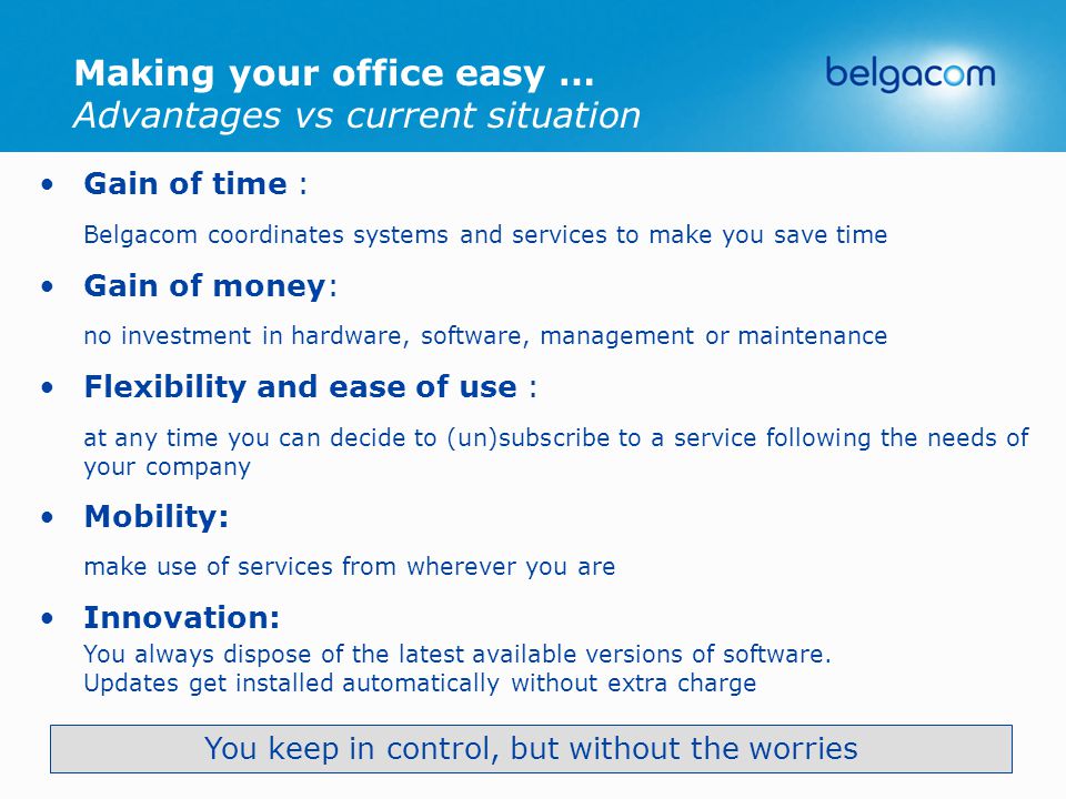 Making your office easy … Advantages vs current situation Gain of time : Belgacom coordinates systems and services to make you save time Gain of money: no investment in hardware, software, management or maintenance Flexibility and ease of use : at any time you can decide to (un)subscribe to a service following the needs of your company Mobility: make use of services from wherever you are Innovation: You always dispose of the latest available versions of software.
