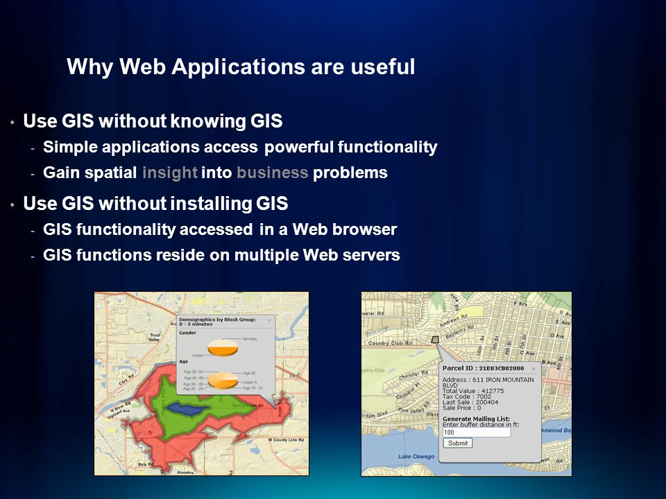 Why Web Applications are useful Use GIS without knowing GIS - Simple applications access powerful functionality - Gain spatial insight into business problems Use GIS without installing GIS - GIS functionality accessed in a Web browser - GIS functions reside on multiple Web servers