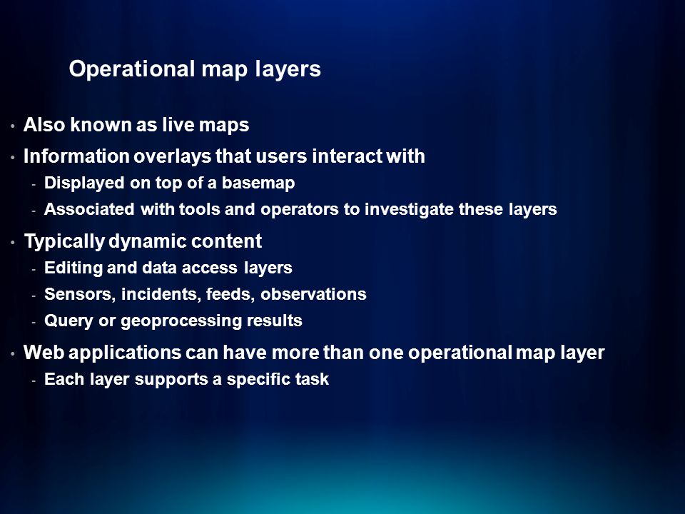 Operational map layers Also known as live maps Information overlays that users interact with - Displayed on top of a basemap - Associated with tools and operators to investigate these layers Typically dynamic content - Editing and data access layers - Sensors, incidents, feeds, observations - Query or geoprocessing results Web applications can have more than one operational map layer - Each layer supports a specific task