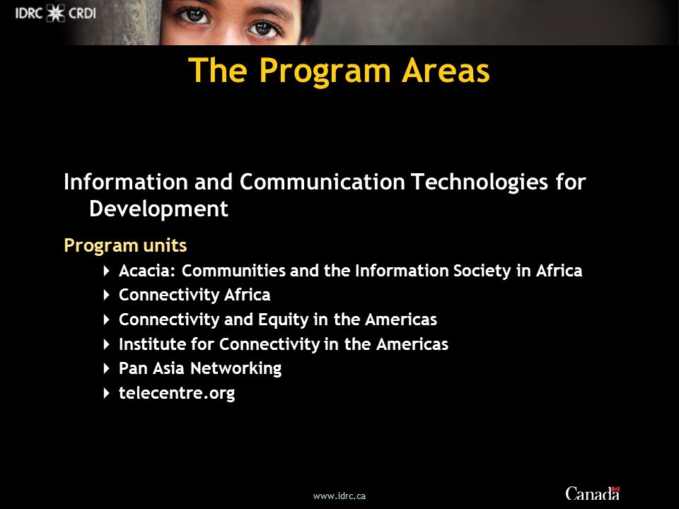 The Program Areas Information and Communication Technologies for Development Program units  Acacia: Communities and the Information Society in Africa  Connectivity Africa  Connectivity and Equity in the Americas  Institute for Connectivity in the Americas  Pan Asia Networking  telecentre.org
