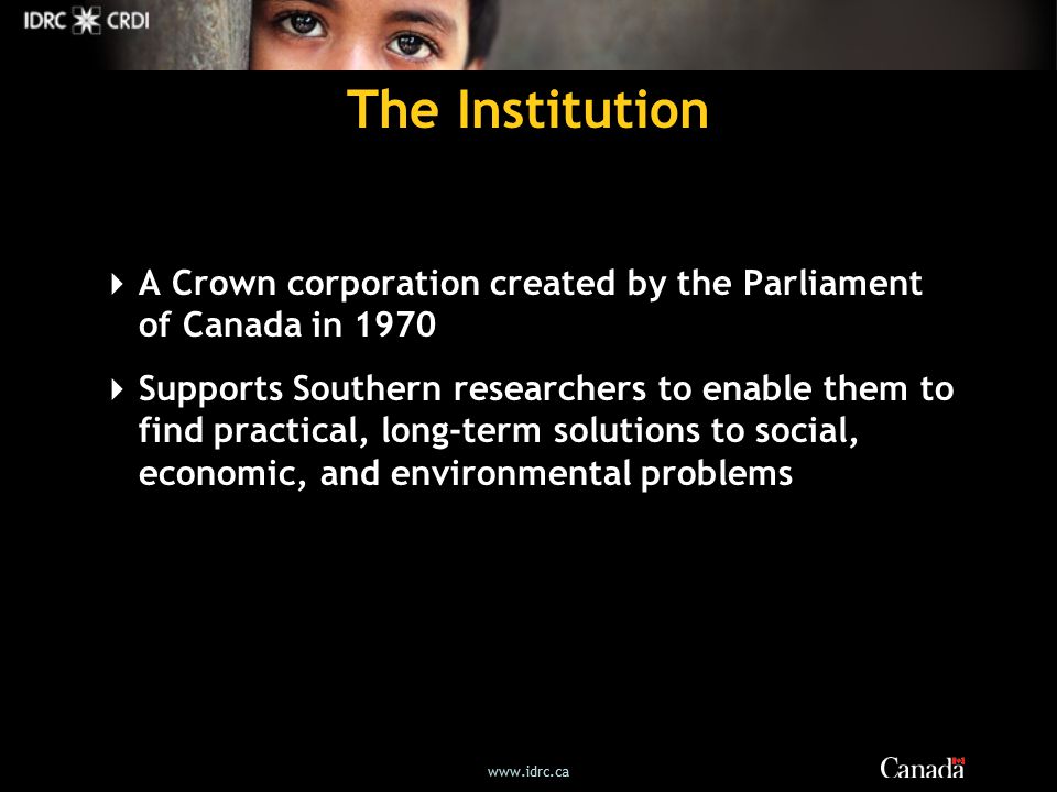 The Institution  A Crown corporation created by the Parliament of Canada in 1970  Supports Southern researchers to enable them to find practical, long-term solutions to social, economic, and environmental problems