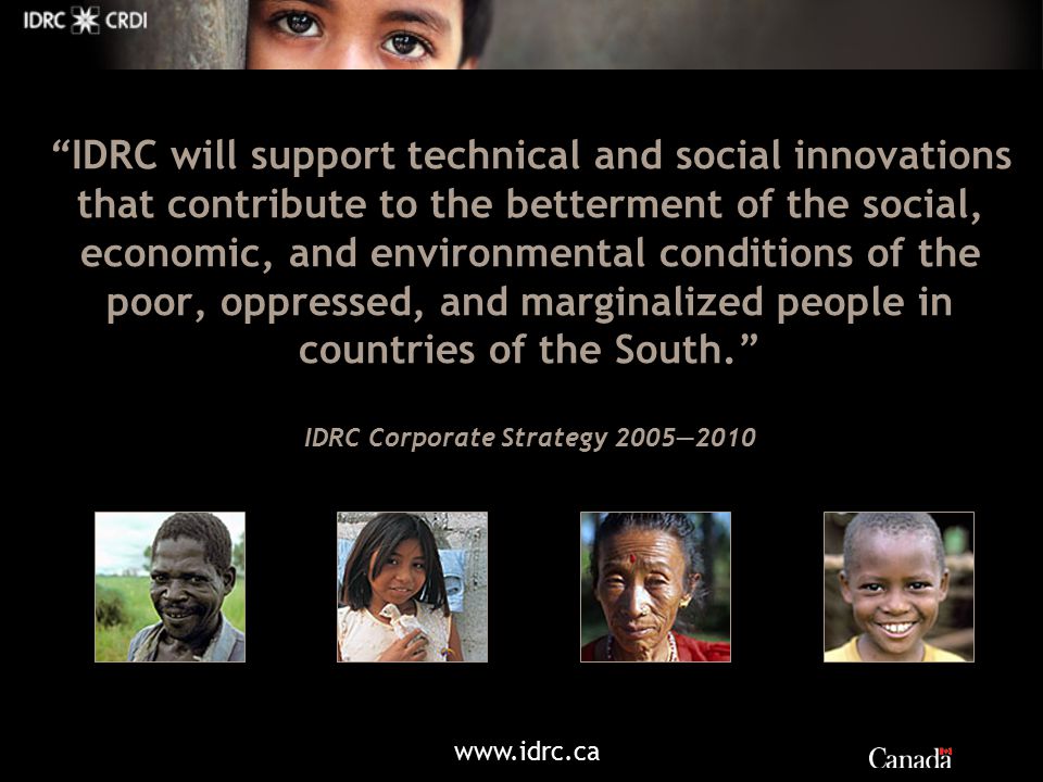 IDRC will support technical and social innovations that contribute to the betterment of the social, economic, and environmental conditions of the poor, oppressed, and marginalized people in countries of the South. IDRC Corporate Strategy 2005—2010