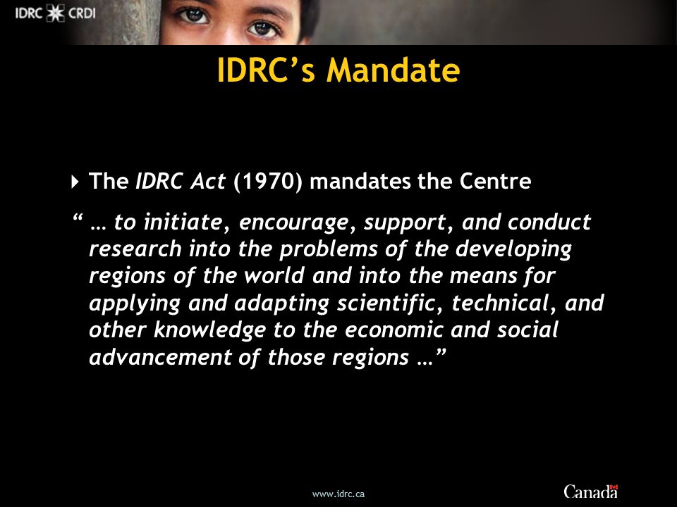 IDRC’s Mandate  The IDRC Act (1970) mandates the Centre … to initiate, encourage, support, and conduct research into the problems of the developing regions of the world and into the means for applying and adapting scientific, technical, and other knowledge to the economic and social advancement of those regions …