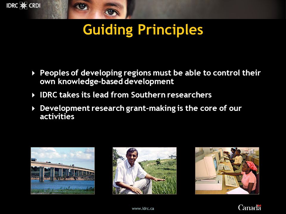 Guiding Principles  Peoples of developing regions must be able to control their own knowledge-based development  IDRC takes its lead from Southern researchers  Development research grant-making is the core of our activities