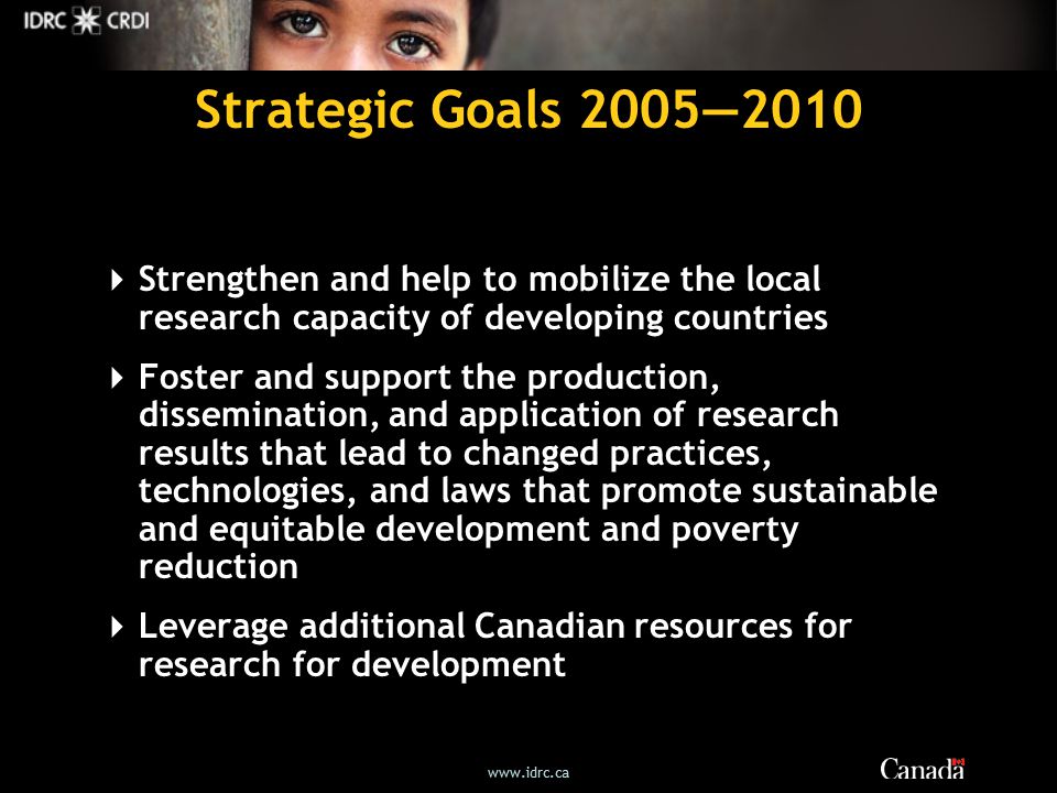 Strategic Goals 2005—2010  Strengthen and help to mobilize the local research capacity of developing countries  Foster and support the production, dissemination, and application of research results that lead to changed practices, technologies, and laws that promote sustainable and equitable development and poverty reduction  Leverage additional Canadian resources for research for development